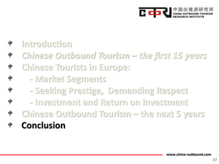 www.china-outbound.com
Introduction
Chinese Outbound Tourism – the first 15 years
Chinese Tourists in Europe:
- Market Segments
- Seeking Prestige, Demanding Respect
- Investment and Return on Investment
Chinese Outbound Tourism – the next 5 years
Conclusion
37
 