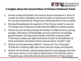 www.china-outbound.com
5 insights about the Second Wave of Chinese Outbound Travel
1. Chinese outbound travellers will continue to gain importance in terms of
number of visitors, bednights and amount spent per person per trip also
for non-Asian destinations  ignoring or dismissing them is not an option
2. Distinguishing between the segments of the Chinese market is essential
 averages won’t help you to understand the different customer groups
3. Chinese are not coming to Europe for holidays. In different forms, gaining
prestige, self-esteem and knowledge are main motivators for package
group members, self-organised travellers and MICE customers alike
 learning to adapt your offers and stories to cater to the fulfillment of
these motivations will attract Chinese tourists also to “smaller” cities
4. Chinese are first-generation affluent, “money-rich” but “time-poor”
 help them choosing, offer them more value for money, not discounts
5. Chinese will be Chinese, with growing experience and language skills they
insist more, not less, to see signs of appreciation of the Chinese culture
 signalise your extra attunement and commitment to Chinese visitors
38
 