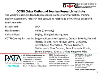 www.china-outbound.com
COTRI China Outbound Tourism Research Institute
4
The world's leading independent research institute for information, training,
quality assessment, research and consulting relating to the Chinese outbound
tourism market.
Established: 2004
Headquarter: Heide (Germany)
China offices: Beijing, Shanghai, Guangzhou
COTRI Country Partner in: Belgium, Bosnia-Hercegovina, Croatia, Estonia, Finland,
France, Ireland, Italy, Kosovo, Latvia, Lithuania,
Luxembourg, Macedonia, Mexico, Morocco,
Netherlands, New Zealand, Peru, Romania, Russia,
Serbia, Slovenia, Tunisia, United Kingdom, USA
COTRI Germany Headquarter:
Fritz-Thiedemann-Ring 20
25746 Heide / Germany
Phone +49 481 85 55 523
Fax +49 481 85 55 121
Email info@china-outbound.com
COTRI China Headquarter:
101/2B Gui Gu Liang Cheng
1 Nong Da Nan Rd., Haidian
Beijing 100084 / P.R. of China
Phone +86 134 2603 6722
Email china@china-outbound.com
COTRI Office Shanghai:
Suite 1512 Shui On Plaza
333 Huaihai Rd.
Shanghai 200021
COTRI Office Guangzhou:
Suite 2412 South Tower WTC
371-375 Huanshi East Rd.
Guangzhou 510095
 