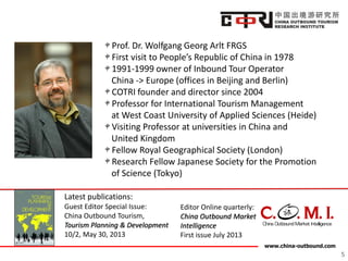 www.china-outbound.com
5
Prof. Dr. Wolfgang Georg Arlt FRGS
First visit to People’s Republic of China in 1978
1991-1999 owner of Inbound Tour Operator
China -> Europe (offices in Beijing and Berlin)
COTRI founder and director since 2004
Professor for International Tourism Management
at West Coast University of Applied Sciences (Heide)
Visiting Professor at universities in China and
United Kingdom
Fellow Royal Geographical Society (London)
Research Fellow Japanese Society for the Promotion
of Science (Tokyo)
Latest publications:
Guest Editor Special Issue:
China Outbound Tourism,
Tourism Planning & Development
10/2, May 30, 2013
Editor Online quarterly:
China Outbound Market
Intelligence
First issue July 2013
 