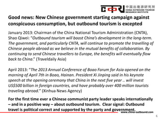 www.china-outbound.com
Good news: New Chinese government starting campaign against
conspicuous consumption, but outbound tourism is excepted
January 2013: Chairman of the China National Tourism Administration (CNTA),
Shao Qiwei: “Outbound tourism will boost China’s development in the long-term.
The government, and particularly CNTA, will continue to promote the travelling of
Chinese people abroad as we believe in the mutual benefits of collaboration. By
continuing to send Chinese travellers to Europe, the benefits will eventually flow
back to China.” (Traveldaily Asia)
April 2013: “The 2013 Annual Conference of Boao Forum for Asia opened on the
morning of April 7th in Boao, Hainan. President Xi Jinping said in his keynote
speech at the opening ceremony that China in the next five year .. will invest
US$500 billion in foreign countries, and have probably over 400 million tourists
traveling abroad.” (Xinhua News Agency)
For the first time ever a Chinese communist party leader speaks internationally
– and in a positive way – about outbound tourism. Clear signal: Outbound
travel is political correct and supported by the party and government.
6
 