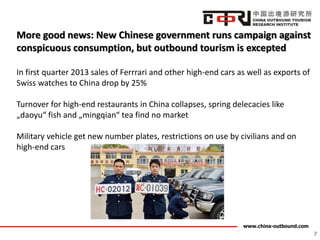 www.china-outbound.com
More good news: New Chinese government runs campaign against
conspicuous consumption, but outbound tourism is excepted
In first quarter 2013 sales of Ferrrari and other high-end cars as well as exports of
Swiss watches to China drop by 25%
Turnover for high-end restaurants in China collapses, spring delecacies like
„daoyu“ fish and „mingqian“ tea find no market
Military vehicle get new number plates, restrictions on use by civilians and on
high-end cars
7
 