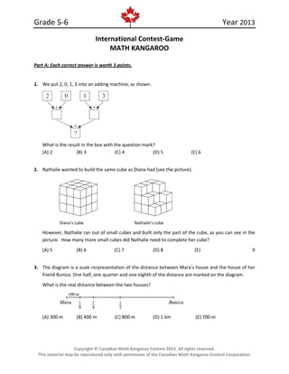 Grade 5-6 Year 2013
Copyright © Canadian Math Kangaroo Contest 2013. All rights reserved.
This material may be reproduced only with permission of the Canadian Math Kangaroo Contest Corporation.
International Contest-Game
MATH KANGAROO
Part A: Each correct answer is worth 3 points.
1. We put 2, 0, 1, 3 into an adding machine, as shown.
What is the result in the box with the question mark?
(A) 2 (B) 3 (C) 4 (D) 5 (E) 6
2. Nathalie wanted to build the same cube as Diana had (see the picture).
Diana's cube Nathalie's cube
However, Nathalie ran out of small cubes and built only the part of the cube, as you can see in the
picture. How many more small cubes did Nathalie need to complete her cube?
(A) 5 (B) 6 (C) 7 (D) 8 (E) 9
3. The diagram is a scale rerpresentation of the distance between Mara's house and the house of her
friend Bunica. One half, one quarter and one eighth of the distance are marked on the diagram.
What is the real distance between the two houses?
(A) 300 m (B) 400 m (C) 800 m (D) 1 km (E) 700 m
 