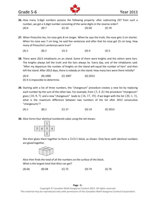 Grade 5-6 Year 2013
Page - 5 -
Copyright © Canadian Math Kangaroo Contest 2013. All rights reserved.
This material may be reproduced only with permission of the Canadian Math Kangaroo Contest Corporation.
26. How many 3-digit numbers possess the following property: after subtracting 297 from such a
number, we get a 3-digit number consisting of the same digits in the reverse order?
(A) 6 (B) 7 (C) 10 (D) 60 (E) 70
27. When Pinocchio lies, his nose gets 8 cm longer. When he says the truth, the nose gets 3 cm shorter.
When his nose was 7 cm long, he said five sentences and after that his nose got 25 cm long. How
many of Pinocchio's sentences were true?
(A) 1 (B) 2 (C) 3 (D) 4 (E) 5
28. There were 2013 inhabitants on an island. Some of them were knights and the others were liars.
The knights always tell the truth and the liars always lie. Every day, one of the inhabitants said:
"After my departure the number of knights on the island will equal the number of liars" and then
left the island. After 2013 days, there is nobody on the island. How many liars were there initially?
(A) 0 (B) 1006 (C) 1007 (D) 2013
(E) It is impossible to determine.
29. Starting with a list of three numbers, the "changesum" procedure creates a new list by replacing
each number by the sum of the other two. For example, from {3, 4 ,6} the procedure "changesum"
gives {10, 9, 7} and a new "changesum" leads to {16, 17, 19}. If we begin with the list {20, 1, 3},
what is the maximum difference between two numbers of the list after 2013 consecutive
"changesums"?
(A) 1 (B) 2 (C) 17 (D) 19 (E) 2013
30. Alice forms four identical numbered cubes using the net shown.
She then glues them together to form a 2×2×1 block, as shown. Only faces with identical numbers
are glued together.
Alice then finds the total of all the numbers on the surface of the block.
What is the largest total that Alice can get?
(A) 66 (B) 68 (C) 72 (D) 74 (E) 76
 