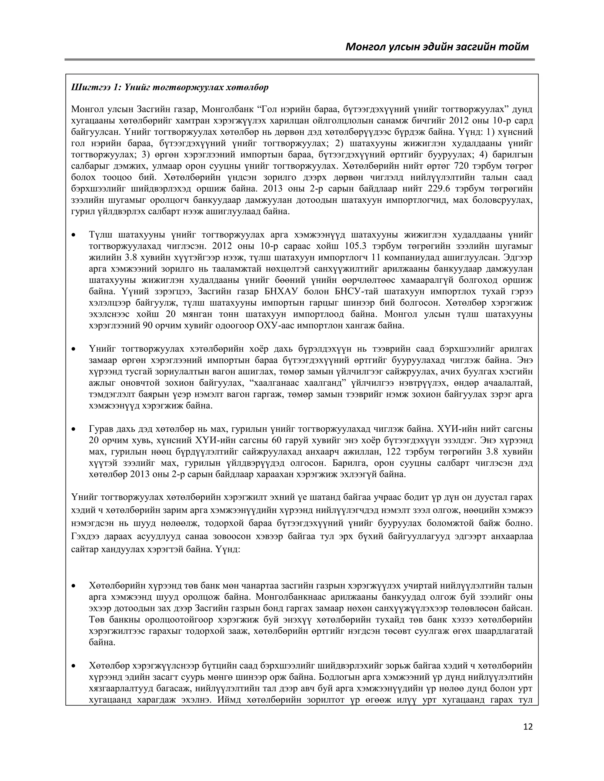 Монгол улсын эдийн засгийн тойм
Шигтгээ 1: Үнийг тогтворжуулах хөтөлбөр
Монгол улсын Засгийн газар, Монголбанк ―Гол нэрийн бараа, бүтээгдэхүүний үнийг тогтворжуулах‖ дунд
хугацааны хөтөлбөрийг хамтран хэрэгжүүлэх харилцан ойлголцлолын санамж бичгийг 2012 оны 10-р сард
байгуулсан. Үнийг тогтворжуулах хөтөлбөр нь дөрвөн дэд хөтөлбөрүүдээс бүрдэж байна. Үүнд: 1) хүнсний
гол нэрийн бараа, бүтээгдэхүүний үнийг тогтворжуулах; 2) шатахууны жижиглэн худалдааны үнийг
тогтворжуулах; 3) өргөн хэрэглээний импортын бараа, бүтээгдэхүүний өртгийг бууруулах; 4) барилгын
салбарыг дэмжих, улмаар орон сууцны үнийг тогтворжуулах. Хөтөлбөрийн нийт өртөг 720 тэрбум төгрөг
болох тооцоо бий. Хөтөлбөрийн үндсэн зорилго дээрх дөрвөн чиглэлд нийлүүлэлтийн талын саад
бэрхшээлийг шийдвэрлэхэд оршиж байна. 2013 оны 2-р сарын байдлаар нийт 229.6 тэрбум төгрөгийн
зээлийн шугамыг оролцогч банкуудаар дамжуулан дотоодын шатахуун импортлогчид, мах боловсруулах,
гурил үйлдвэрлэх салбарт нээж ашиглуулаад байна.


Түлш шатахууны үнийг тогтворжуулах арга хэмжээнүүд шатахууны жижиглэн худалдааны үнийг
тогтворжуулахад чиглэсэн. 2012 оны 10-р сараас хойш 105.3 тэрбум төгрөгийн зээлийн шугамыг
жилийн 3.8 хувийн хүүтэйгээр нээж, түлш шатахуун импортлогч 11 компаниудад ашиглуулсан. Эдгээр
арга хэмжээний зорилго нь тааламжтай нөхцөлтэй санхүүжилтийг арилжааны банкуудаар дамжуулан
шатахууны жижиглэн худалдааны үнийг бөөний үнийн өөрчлөлтөөс хамааралгүй болгоход оршиж
байна. Үүний зэрэгцээ, Засгийн газар БНХАУ болон БНСУ-тай шатахуун импортлох тухай гэрээ
хэлэлцээр байгуулж, түлш шатахууны импортын гарцыг шинээр бий болгосон. Хөтөлбөр хэрэгжиж
эхэлснээс хойш 20 мянган тонн шатахуун импортлоод байна. Монгол улсын түлш шатахууны
хэрэглээний 90 орчим хувийг одоогоор ОХУ-аас импортлон хангаж байна.



Үнийг тогтворжуулах хэтөлбөрийн хоѐр дахь бүрэлдэхүүн нь тээврийн саад бэрхшээлийг арилгах
замаар өргөн хэрэглээний импортын бараа бүтээгдэхүүний өртгийг бууруулахад чиглэж байна. Энэ
хүрээнд тусгай зориулалтын вагон ашиглах, төмөр замын үйлчилгээг сайжруулах, ачих буулгах хэсгийн
ажлыг оновчтой зохион байгуулах, ―хаалганаас хаалганд‖ үйлчилгээ нэвтрүүлэх, өндөр ачаалалтай,
тэмдэглэлт баярын үеэр нэмэлт вагон гаргаж, төмөр замын тээврийг нэмж зохион байгуулах зэрэг арга
хэмжээнүүд хэрэгжиж байна.



Гурав дахь дэд хөтөлбөр нь мах, гурилын үнийг тогтворжуулахад чиглэж байна. ХҮИ-ийн нийт сагсны
20 орчим хувь, хүнсний ХҮИ-ийн сагсны 60 гаруй хувийг энэ хоѐр бүтээгдэхүүн эзэлдэг. Энэ хүрээнд
мах, гурилын нөөц бүрдүүлэлтийг сайжруулахад анхаарч ажиллан, 122 тэрбум төгрөгийн 3.8 хувийн
хүүтэй зээлийг мах, гурилын үйлдвэрүүдэд олгосон. Барилга, орон сууцны салбарт чиглэсэн дэд
хөтөлбөр 2013 оны 2-р сарын байдлаар хараахан хэрэгжиж эхлээгүй байна.

Үнийг тогтворжуулах хөтөлбөрийн хэрэгжилт эхний үе шатанд байгаа учраас бодит үр дүн он дуустал гарах
хэдий ч хөтөлбөрийн зарим арга хэмжээнүүдийн хүрээнд нийлүүлэгчдэд нэмэлт зээл олгож, нөөцийн хэмжээ
нэмэгдсэн нь шууд нөлөөлж, тодорхой бараа бүтээгдэхүүний үнийг бууруулах боломжтой байж болно.
Гэхдээ дараах асуудлууд санаа зовоосон хэвээр байгаа тул эрх бүхий байгууллагууд эдгээрт анхаарлаа
сайтар хандуулах хэрэгтэй байна. Үүнд:


Хөтөлбөрийн хүрээнд төв банк мөн чанартаа засгийн газрын хэрэгжүүлэх учиртай нийлүүлэлтийн талын
арга хэмжээнд шууд оролцож байна. Монголбанкнаас арилжааны банкуудад олгож буй зээлийг оны
эхээр дотоодын зах дээр Засгийн газрын бонд гаргах замаар нөхөн санхүүжүүлэхээр төлөвлөсөн байсан.
Төв банкны оролцоотойгоор хэрэгжиж буй энэхүү хөтөлбөрийн тухайд төв банк хэзээ хөтөлбөрийн
хэрэгжилтээс гарахыг тодорхой зааж, хөтөлбөрийн өртгийг нэгдсэн төсөвт суулгаж өгөх шаардлагатай
байна.



Хөтөлбөр хэрэгжүүлснээр бүтцийн саад бэрхшээлийг шийдвэрлэхийг зорьж байгаа хэдий ч хөтөлбөрийн
хүрээнд эдийн засагт суурь мөнгө шинээр орж байна. Бодлогын арга хэмжээний үр дүнд нийлүүлэлтийн
хязгаарлалтууд багасаж, нийлүүлэлтийн тал дээр авч буй арга хэмжээнүүдийн үр нөлөө дунд болон урт
хугацаанд харагдаж эхэлнэ. Иймд хөтөлбөрийн зорилтот үр өгөөж илүү урт хугацаанд гарах тул
12

 