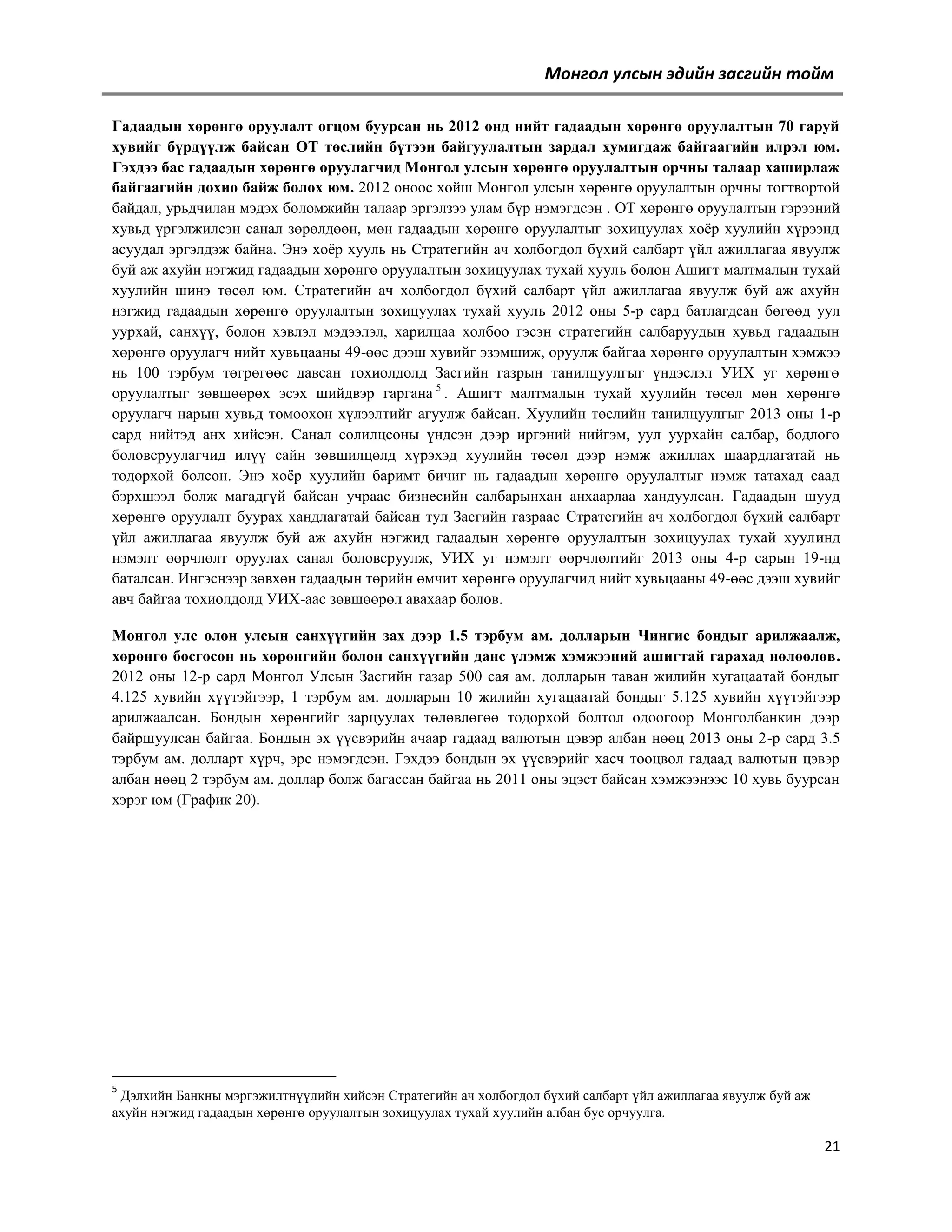 Монгол улсын эдийн засгийн тойм
Гадаадын хөрөнгө оруулалт огцом буурсан нь 2012 онд нийт гадаадын хөрөнгө оруулалтын 70 гаруй
хувийг бүрдүүлж байсан ОТ төслийн бүтээн байгуулалтын зардал хумигдаж байгаагийн илрэл юм.
Гэхдээ бас гадаадын хөрөнгө оруулагчид Монгол улсын хөрөнгө оруулалтын орчны талаар хаширлаж
байгаагийн дохио байж болох юм. 2012 оноос хойш Монгол улсын хөрөнгө оруулалтын орчны тогтвортой
байдал, урьдчилан мэдэх боломжийн талаар эргэлзээ улам бүр нэмэгдсэн . ОТ хөрөнгө оруулалтын гэрээний
хувьд үргэлжилсэн санал зөрөлдөөн, мөн гадаадын хөрөнгө оруулалтыг зохицуулах хоѐр хуулийн хүрээнд
асуудал эргэлдэж байна. Энэ хоѐр хууль нь Cтратегийн ач холбогдол бүхий салбарт үйл ажиллагаа явуулж
буй аж ахуйн нэгжид гадаадын хөрөнгө оруулалтын зохицуулах тухай хууль болон Ашигт малтмалын тухай
хуулийн шинэ төсөл юм. Cтратегийн ач холбогдол бүхий салбарт үйл ажиллагаа явуулж буй аж ахуйн
нэгжид гадаадын хөрөнгө оруулалтын зохицуулах тухай хууль 2012 оны 5-р сард батлагдсан бөгөөд уул
уурхай, санхүү, болон хэвлэл мэдээлэл, харилцаа холбоо гэсэн стратегийн салбаруудын хувьд гадаадын
хөрөнгө оруулагч нийт хувьцааны 49-өөс дээш хувийг эзэмшиж, оруулж байгаа хөрөнгө оруулалтын хэмжээ
нь 100 тэрбум төгрөгөөс давсан тохиолдолд Засгийн газрын танилцуулгыг үндэслэл УИХ уг хөрөнгө
оруулалтыг зөвшөөрөх эсэх шийдвэр гаргана 5 . Ашигт малтмалын тухай хуулийн төсөл мөн хөрөнгө
оруулагч нарын хувьд томоохон хүлээлтийг агуулж байсан. Хуулийн төслийн танилцуулгыг 2013 оны 1-р
сард нийтэд анх хийсэн. Санал солилцсоны үндсэн дээр иргэний нийгэм, уул уурхайн салбар, бодлого
боловсруулагчид илүү сайн зөвшилцөлд хүрэхэд хуулийн төсөл дээр нэмж ажиллах шаардлагатай нь
тодорхой болсон. Энэ хоѐр хуулийн баримт бичиг нь гадаадын хөрөнгө оруулалтыг нэмж татахад саад
бэрхшээл болж магадгүй байсан учраас бизнесийн салбарынхан анхаарлаа хандуулсан. Гадаадын шууд
хөрөнгө оруулалт буурах хандлагатай байсан тул Засгийн газраас Cтратегийн ач холбогдол бүхий салбарт
үйл ажиллагаа явуулж буй аж ахуйн нэгжид гадаадын хөрөнгө оруулалтын зохицуулах тухай хуулинд
нэмэлт өөрчлөлт оруулах санал боловсруулж, УИХ уг нэмэлт өөрчлөлтийг 2013 оны 4-р сарын 19-нд
баталсан. Ингэснээр зөвхөн гадаадын төрийн өмчит хөрөнгө оруулагчид нийт хувьцааны 49-өөс дээш хувийг
авч байгаа тохиолдолд УИХ-аас зөвшөөрөл авахаар болов.
Монгол улс олон улсын санхүүгийн зах дээр 1.5 тэрбум ам. долларын Чингис бондыг арилжаалж,
хөрөнгө босгосон нь хөрөнгийн болон санхүүгийн данс үлэмж хэмжээний ашигтай гарахад нөлөөлөв.
2012 оны 12-р сард Монгол Улсын Засгийн газар 500 сая ам. долларын таван жилийн хугацаатай бондыг
4.125 хувийн хүүтэйгээр, 1 тэрбум ам. долларын 10 жилийн хугацаатай бондыг 5.125 хувийн хүүтэйгээр
арилжаалсан. Бондын хөрөнгийг зарцуулах төлөвлөгөө тодорхой болтол одоогоор Монголбанкин дээр
байршуулсан байгаа. Бондын эх үүсвэрийн ачаар гадаад валютын цэвэр албан нөөц 2013 оны 2-р сард 3.5
тэрбум ам. долларт хүрч, эрс нэмэгдсэн. Гэхдээ бондын эх үүсвэрийг хасч тооцвол гадаад валютын цэвэр
албан нөөц 2 тэрбум ам. доллар болж багассан байгаа нь 2011 оны эцэст байсан хэмжээнээс 10 хувь буурсан
хэрэг юм (График 20).

5

Дэлхийн Банкны мэргэжилтнүүдийн хийсэн Cтратегийн ач холбогдол бүхий салбарт үйл ажиллагаа явуулж буй аж
ахуйн нэгжид гадаадын хөрөнгө оруулалтын зохицуулах тухай хуулийн албан бус орчуулга.

21

 