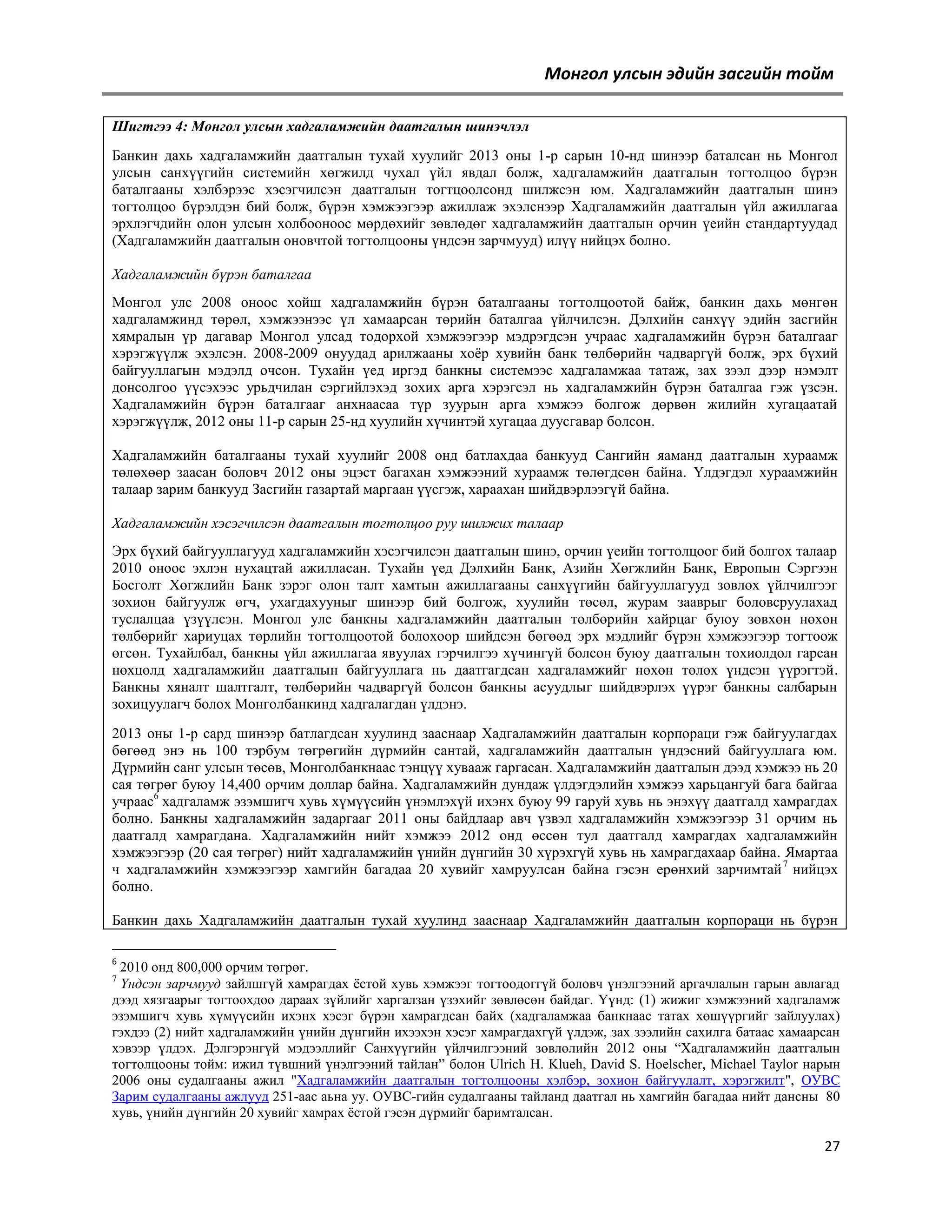 Монгол улсын эдийн засгийн тойм
Шигтгээ 4: Moнгол улсын хадгаламжийн даатгалын шинэчлэл
Банкин дахь хадгаламжийн даатгалын тухай хуулийг 2013 оны 1-р сарын 10-нд шинээр баталсан нь Монгол
улсын санхүүгийн системийн хөгжилд чухал үйл явдал болж, хадгаламжийн даатгалын тогтолцоо бүрэн
баталгааны хэлбэрээс хэсэгчилсэн даатгалын тогтцоолсонд шилжсэн юм. Хадгаламжийн даатгалын шинэ
тогтолцоо бүрэлдэн бий болж, бүрэн хэмжээгээр ажиллаж эхэлснээр Хадгаламжийн даатгалын үйл ажиллагаа
эрхлэгчдийн олон улсын холбооноос мөрдөхийг зөвлөдөг хадгаламжийн даатгалын орчин үеийн стандартуудад
(Хадгаламжийн даатгалын оновчтой тогтолцооны үндсэн зарчмууд) илүү нийцэх болно.
Хадгаламжийн бүрэн баталгаа
Монгол улс 2008 оноос хойш хадгаламжийн бүрэн баталгааны тогтолцоотой байж, банкин дахь мөнгөн
хадгаламжинд төрөл, хэмжээнээс үл хамаарсан төрийн баталгаа үйлчилсэн. Дэлхийн санхүү эдийн засгийн
хямралын үр дагавар Монгол улсад тодорхой хэмжээгээр мэдрэгдсэн учраас хадгаламжийн бүрэн баталгааг
хэрэгжүүлж эхэлсэн. 2008-2009 онуудад арилжааны хоѐр хувийн банк төлбөрийн чадваргүй болж, эрх бүхий
байгууллагын мэдэлд очсон. Тухайн үед иргэд банкны системээс хадгаламжаа татаж, зах зээл дээр нэмэлт
донсолгоо үүсэхээс урьдчилан сэргийлэхэд зохих арга хэрэгсэл нь хадгаламжийн бүрэн баталгаа гэж үзсэн.
Хадгаламжийн бүрэн баталгааг анхнаасаа түр зуурын арга хэмжээ болгож дөрвөн жилийн хугацаатай
хэрэгжүүлж, 2012 оны 11-р сарын 25-нд хуулийн хүчинтэй хугацаа дуусгавар болсон.
Хадгаламжийн баталгааны тухай хуулийг 2008 онд батлахдаа банкууд Сангийн яаманд даатгалын хураамж
төлөхөөр заасан боловч 2012 оны эцэст багахан хэмжээний хураамж төлөгдсөн байна. Үлдэгдэл хураамжийн
талаар зарим банкууд Засгийн газартай маргаан үүсгэж, хараахан шийдвэрлээгүй байна.
Хадгаламжийн хэсэгчилсэн даатгалын тогтолцоо руу шилжих талаар
Эрх бүхий байгууллагууд хадгаламжийн хэсэгчилсэн даатгалын шинэ, орчин үеийн тогтолцоог бий болгох талаар
2010 оноос эхлэн нухацтай ажилласан. Тухайн үед Дэлхийн Банк, Азийн Хөгжлийн Банк, Европын Сэргээн
Босголт Хөгжлийн Банк зэрэг олон талт хамтын ажиллагааны санхүүгийн байгууллагууд зөвлөх үйлчилгээг
зохион байгуулж өгч, ухагдахууныг шинээр бий болгож, хуулийн төсөл, журам зааврыг боловсруулахад
туслалцаа үзүүлсэн. Монгол улс банкны хадгаламжийн даатгалын төлбөрийн хайрцаг буюу зөвхөн нөхөн
төлбөрийг хариуцах төрлийн тогтолцоотой болохоор шийдсэн бөгөөд эрх мэдлийг бүрэн хэмжээгээр тогтоож
өгсөн. Тухайлбал, банкны үйл ажиллагаа явуулах гэрчилгээ хүчингүй болсон буюу даатгалын тохиолдол гарсан
нөхцөлд хадгаламжийн даатгалын байгууллага нь даатгагдсан хадгаламжийг нөхөн төлөх үндсэн үүрэгтэй.
Банкны хяналт шалтгалт, төлбөрийн чадваргүй болсон банкны асуудлыг шийдвэрлэх үүрэг банкны салбарын
зохицуулагч болох Монголбанкинд хадгалагдан үлдэнэ.
2013 оны 1-р сард шинээр батлагдсан хуулинд зааснаар Хадгаламжийн даатгалын корпораци гэж байгуулагдах
бөгөөд энэ нь 100 тэрбум төгрөгийн дүрмийн сантай, хадгаламжийн даатгалын үндэсний байгууллага юм.
Дүрмийн санг улсын төсөв, Монголбанкнаас тэнцүү хувааж гаргасан. Хадгаламжийн даатгалын дээд хэмжээ нь 20
сая төгрөг буюу 14,400 орчим доллар байна. Хадгаламжийн дундаж үлдэгдэлийн хэмжээ харьцангуй бага байгаа
учраас6 хадгаламж эзэмшигч хувь хүмүүсийн үнэмлэхүй ихэнх буюу 99 гаруй хувь нь энэхүү даатгалд хамрагдах
болно. Банкны хадгаламжийн задаргааг 2011 оны байдлаар авч үзвэл хадгаламжийн хэмжээгээр 31 орчим нь
даатгалд хамрагдана. Хадгаламжийн нийт хэмжээ 2012 онд өссөн тул даатгалд хамрагдах хадгаламжийн
хэмжээгээр (20 сая төгрөг) нийт хадгаламжийн үнийн дүнгийн 30 хүрэхгүй хувь нь хамрагдахаар байна. Ямартаа
ч хадгаламжийн хэмжээгээр хамгийн багадаа 20 хувийг хамруулсан байна гэсэн ерөнхий зарчимтай 7 нийцэх
болно.
Банкин дахь Хадгаламжийн даатгалын тухай хуулинд зааснаар Хадгаламжийн даатгалын корпораци нь бүрэн
6

2010 онд 800,000 орчим төгрөг.
Үндсэн зарчмууд зайлшгүй хамрагдах ѐстой хувь хэмжээг тогтоодоггүй боловч үнэлгээний аргачлалын гарын авлагад
дээд хязгаарыг тогтоохдоо дараах зүйлийг харгалзан үзэхийг зөвлөсөн байдаг. Үүнд: (1) жижиг хэмжээний хадгаламж
эзэмшигч хувь хүмүүсийн ихэнх хэсэг бүрэн хамрагдсан байх (хадгаламжаа банкнаас татах хөшүүргийг зайлуулах)
гэхдээ (2) нийт хадгаламжийн үнийн дүнгийн ихээхэн хэсэг хамрагдахгүй үлдэж, зах зээлийн сахилга батаас хамаарсан
хэвээр үлдэх. Дэлгэрэнгүй мэдээллийг Санхүүгийн үйлчилгээний зөвлөлийн 2012 оны ―Хадгаламжийн даатгалын
тогтолцооны тойм: ижил түвшний үнэлгээний тайлан‖ болон Ulrich H. Klueh, David S. Hoelscher, Michael Taylor нарын
2006 оны судалгааны ажил "Хадгаламжийн даатгалын тогтолцооны хэлбэр, зохион байгуулалт, хэрэгжилт", ОУВС
Зарим судалгааны ажлууд 251-аас аьна уу. ОУВС-гийн судалгааны тайланд даатгал нь хамгийн багадаа нийт дансны 80
хувь, үнийн дүнгийн 20 хувийг хамрах ѐстой гэсэн дүрмийг баримталсан.
7

27

 