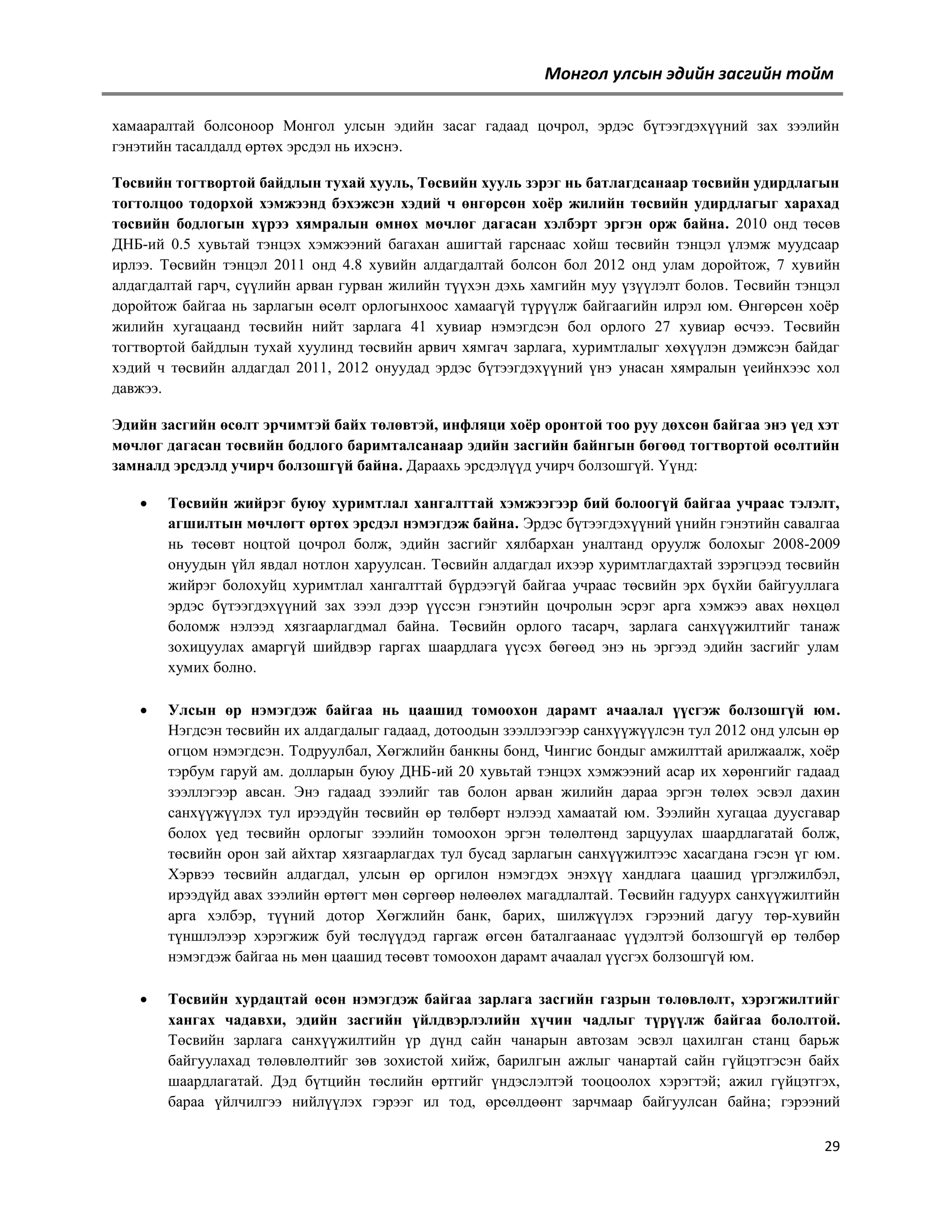 Монгол улсын эдийн засгийн тойм
хамааралтай болсоноор Монгол улсын эдийн засаг гадаад цочрол, эрдэс бүтээгдэхүүний зах зээлийн
гэнэтийн тасалдалд өртөх эрсдэл нь ихэснэ.
Төсвийн тогтвортой байдлын тухай хууль, Төсвийн хууль зэрэг нь батлагдсанаар төсвийн удирдлагын
тогтолцоо тодорхой хэмжээнд бэхэжсэн хэдий ч өнгөрсөн хоѐр жилийн төсвийн удирдлагыг харахад
төсвийн бодлогын хүрээ хямралын өмнөх мөчлөг дагасан хэлбэрт эргэн орж байна. 2010 онд төсөв
ДНБ-ий 0.5 хувьтай тэнцэх хэмжээний багахан ашигтай гарснаас хойш төсвийн тэнцэл үлэмж муудсаар
ирлээ. Төсвийн тэнцэл 2011 онд 4.8 хувийн алдагдалтай болсон бол 2012 онд улам доройтож, 7 хувийн
алдагдалтай гарч, сүүлийн арван гурван жилийн түүхэн дэхь хамгийн муу үзүүлэлт болов. Төсвийн тэнцэл
доройтож байгаа нь зарлагын өсөлт орлогынхоос хамаагүй түрүүлж байгаагийн илрэл юм. Өнгөрсөн хоѐр
жилийн хугацаанд төсвийн нийт зарлага 41 хувиар нэмэгдсэн бол орлого 27 хувиар өсчээ. Төсвийн
тогтвортой байдлын тухай хуулинд төсвийн арвич хямгач зарлага, хуримтлалыг хөхүүлэн дэмжсэн байдаг
хэдий ч төсвийн алдагдал 2011, 2012 онуудад эрдэс бүтээгдэхүүний үнэ унасан хямралын үеийнхээс хол
давжээ.
Эдийн засгийн өсөлт эрчимтэй байх төлөвтэй, инфляци хоѐр оронтой тоо руу дөхсөн байгаа энэ үед хэт
мөчлөг дагасан төсвийн бодлого баримталсанаар эдийн засгийн байнгын бөгөөд тогтвортой өсөлтийн
замналд эрсдэлд учирч болзошгүй байна. Дараахь эрсдэлүүд учирч болзошгүй. Үүнд:


Төсвийн жийрэг буюу хуримтлал хангалттай хэмжээгээр бий болоогүй байгаа учраас тэлэлт,
агшилтын мөчлөгт өртөх эрсдэл нэмэгдэж байна. Эрдэс бүтээгдэхүүний үнийн гэнэтийн савалгаа
нь төсөвт ноцтой цочрол болж, эдийн засгийг хялбархан уналтанд оруулж болохыг 2008-2009
онуудын үйл явдал нотлон харуулсан. Төсвийн алдагдал ихээр хуримтлагдахтай зэрэгцээд төсвийн
жийрэг болохуйц хуримтлал хангалттай бүрдээгүй байгаа учраас төсвийн эрх бүхйи байгууллага
эрдэс бүтээгдэхүүний зах зээл дээр үүссэн гэнэтийн цочролын эсрэг арга хэмжээ авах нөхцөл
боломж нэлээд хязгаарлагдмал байна. Төсвийн орлого тасарч, зарлага санхүүжилтийг танаж
зохицуулах амаргүй шийдвэр гаргах шаардлага үүсэх бөгөөд энэ нь эргээд эдийн засгийг улам
хумих болно.



Улсын өр нэмэгдэж байгаа нь цаашид томоохон дарамт ачаалал үүсгэж болзошгүй юм.
Нэгдсэн төсвийн их алдагдалыг гадаад, дотоодын зээллээгээр санхүүжүүлсэн тул 2012 онд улсын өр
огцом нэмэгдсэн. Тодруулбал, Хөгжлийн банкны бонд, Чингис бондыг амжилттай арилжаалж, хоѐр
тэрбум гаруй ам. долларын буюу ДНБ-ий 20 хувьтай тэнцэх хэмжээний асар их хөрөнгийг гадаад
зээллэгээр авсан. Энэ гадаад зээлийг тав болон арван жилийн дараа эргэн төлөх эсвэл дахин
санхүүжүүлэх тул ирээдүйн төсвийн өр төлбөрт нэлээд хамаатай юм. Зээлийн хугацаа дуусгавар
болох үед төсвийн орлогыг зээлийн томоохон эргэн төлөлтөнд зарцуулах шаардлагатай болж,
төсвийн орон зай айхтар хязгаарлагдах тул бусад зарлагын санхүүжилтээс хасагдана гэсэн үг юм.
Хэрвээ төсвийн алдагдал, улсын өр оргилон нэмэгдэх энэхүү хандлага цаашид үргэлжилбэл,
ирээдүйд авах зээлийн өртөгт мөн сөргөөр нөлөөлөх магадлалтай. Төсвийн гадуурх санхүүжилтийн
арга хэлбэр, түүний дотор Хөгжлийн банк, барих, шилжүүлэх гэрээний дагуу төр-хувийн
түншлэлээр хэрэгжиж буй төслүүдэд гаргаж өгсөн баталгаанаас үүдэлтэй болзошгүй өр төлбөр
нэмэгдэж байгаа нь мөн цаашид төсөвт томоохон дарамт ачаалал үүсгэх болзошгүй юм.



Төсвийн хурдацтай өсөн нэмэгдэж байгаа зарлага засгийн газрын төлөвлөлт, хэрэгжилтийг
хангах чадавхи, эдийн засгийн үйлдвэрлэлийн хүчин чадлыг түрүүлж байгаа бололтой.
Төсвийн зарлага санхүүжилтийн үр дүнд сайн чанарын автозам эсвэл цахилган станц барьж
байгуулахад төлөвлөлтийг зөв зохистой хийж, барилгын ажлыг чанартай сайн гүйцэтгэсэн байх
шаардлагатай. Дэд бүтцийн төслийн өртгийг үндэслэлтэй тооцоолох хэрэгтэй; ажил гүйцэтгэх,
бараа үйлчилгээ нийлүүлэх гэрээг ил тод, өрсөлдөөнт зарчмаар байгуулсан байна; гэрээний
29

 