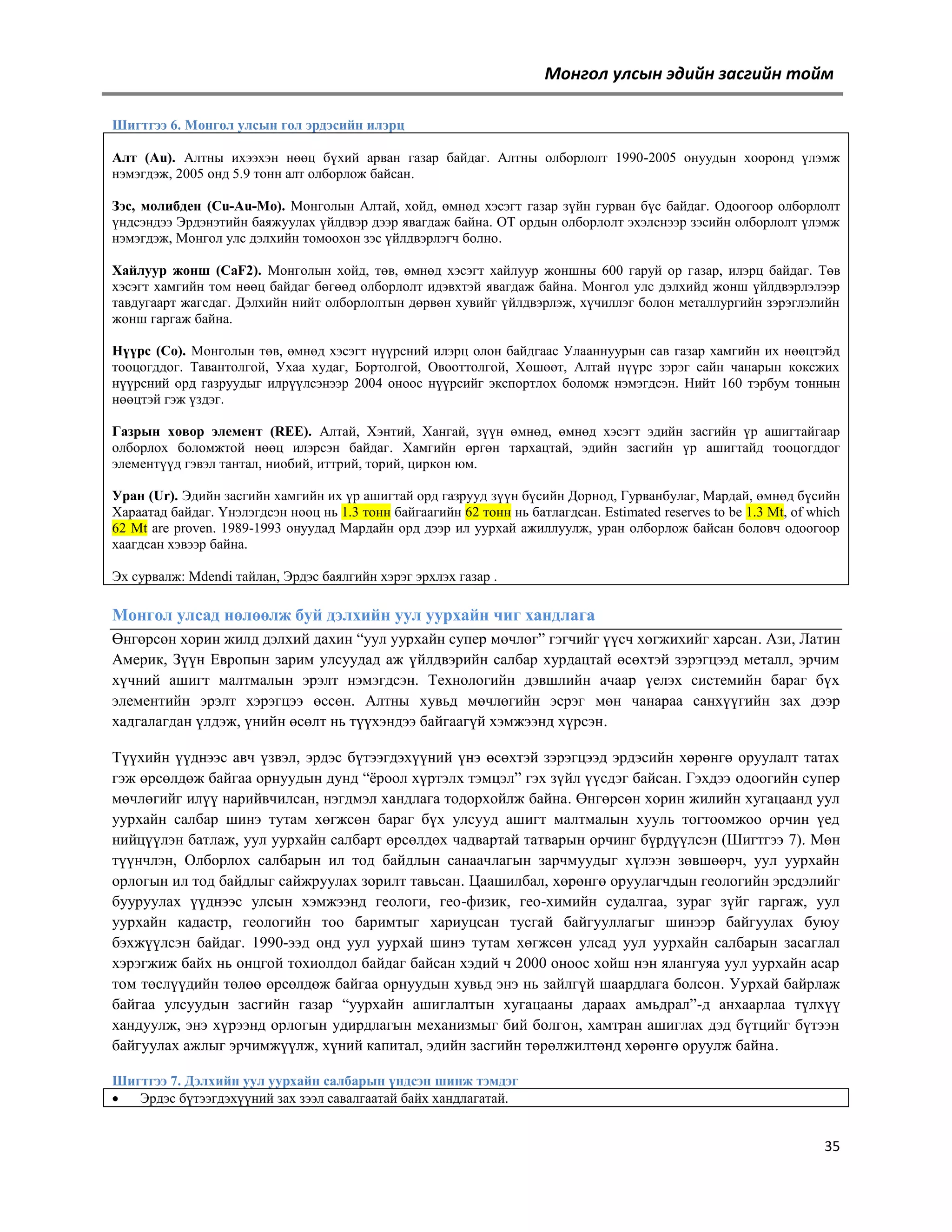 Монгол улсын эдийн засгийн тойм
Шигтгээ 6. Монгол улсын гол эрдэсийн илэрц
Алт (Au). Алтны ихээхэн нөөц бүхий арван газар байдаг. Алтны олборлолт 1990-2005 онуудын хооронд үлэмж
нэмэгдэж, 2005 онд 5.9 тонн алт олборлож байсан.
Зэс, молибден (Cu-Au-Mo). Монголын Алтай, хойд, өмнөд хэсэгт газар зүйн гурван бүс байдаг. Одоогоор олборлолт
үндсэндээ Эрдэнэтийн баяжуулах үйлдвэр дээр явагдаж байна. ОТ ордын олборлолт эхэлснээр зэсийн олборлолт үлэмж
нэмэгдэж, Монгол улс дэлхийн томоохон зэс үйлдвэрлэгч болно.
Хайлуур жонш (CaF2). Монголын хойд, төв, өмнөд хэсэгт хайлуур жоншны 600 гаруй ор газар, илэрц байдаг. Төв
хэсэгт хамгийн том нөөц байдаг бөгөөд олборлолт идэвхтэй явагдаж байна. Монгол улс дэлхийд жонш үйлдвэрлэлээр
тавдугаарт жагсдаг. Дэлхийн нийт олборлолтын дөрвөн хувийг үйлдвэрлэж, хүчиллэг болон металлургийн зэрэглэлийн
жонш гаргаж байна.
Нүүрс (Co). Монголын төв, өмнөд хэсэгт нүүрсний илэрц олон байдгаас Улааннуурын сав газар хамгийн их нөөцтэйд
тооцогддог. Тавантолгой, Ухаа худаг, Бортолгой, Овооттолгой, Хөшөөт, Алтай нүүрс зэрэг сайн чанарын коксжих
нүүрсний орд газруудыг илрүүлсэнээр 2004 оноос нүүрсийг экспортлох боломж нэмэгдсэн. Нийт 160 тэрбум тоннын
нөөцтэй гэж үздэг.
Газрын ховор элемент (REE). Алтай, Хэнтий, Хангай, зүүн өмнөд, өмнөд хэсэгт эдийн засгийн үр ашигтайгаар
олборлох боломжтой нөөц илэрсэн байдаг. Хамгийн өргөн тархацтай, эдийн засгийн үр ашигтайд тооцогддог
элементүүд гэвэл тантал, ниобий, иттрий, торий, циркон юм.
Уран (Ur). Эдийн засгийн хамгийн их үр ашигтай орд газрууд зүүн бүсийн Дорнод, Гурванбулаг, Мардай, өмнөд бүсийн
Хараатад байдаг. Үнэлэгдсэн нөөц нь 1.3 тонн байгаагийн 62 тонн нь батлагдсан. Estimated reserves to be 1.3 Mt, of which
62 Mt are proven. 1989-1993 онуудад Мардайн орд дээр ил уурхай ажиллуулж, уран олборлож байсан боловч одоогоор
хаагдсан хэвээр байна.
Эх сурвалж: Mdendi тайлан, Эрдэс баялгийн хэрэг эрхлэх газар .

Монгол улсад нөлөөлж буй дэлхийн уул уурхайн чиг хандлага
Өнгөрсөн хорин жилд дэлхий дахин ―уул уурхайн супер мөчлөг‖ гэгчийг үүсч хөгжихийг харсан. Ази, Латин
Америк, Зүүн Европын зарим улсуудад аж үйлдвэрийн салбар хурдацтай өсөхтэй зэрэгцээд металл, эрчим
хүчний ашигт малтмалын эрэлт нэмэгдсэн. Технологийн дэвшлийн ачаар үелэх системийн бараг бүх
элементийн эрэлт хэрэгцээ өссөн. Алтны хувьд мөчлөгийн эсрэг мөн чанараа санхүүгийн зах дээр
хадгалагдан үлдэж, үнийн өсөлт нь түүхэндээ байгаагүй хэмжээнд хүрсэн.
Түүхийн үүднээс авч үзвэл, эрдэс бүтээгдэхүүний үнэ өсөхтэй зэрэгцээд эрдэсийн хөрөнгө оруулалт татах
гэж өрсөлдөж байгаа орнуудын дунд ―ѐроол хүртэлх тэмцэл‖ гэх зүйл үүсдэг байсан. Гэхдээ одоогийн супер
мөчлөгийг илүү нарийвчилсан, нэгдмэл хандлага тодорхойлж байна. Өнгөрсөн хорин жилийн хугацаанд уул
уурхайн салбар шинэ тутам хөгжсөн бараг бүх улсууд ашигт малтмалын хууль тогтоомжоо орчин үед
нийцүүлэн батлаж, уул уурхайн салбарт өрсөлдөх чадвартай татварын орчинг бүрдүүлсэн (Шигтгээ 7). Мөн
түүнчлэн, Олборлох салбарын ил тод байдлын санаачлагын зарчмуудыг хүлээн зөвшөөрч, уул уурхайн
орлогын ил тод байдлыг сайжруулах зорилт тавьсан. Цаашилбал, хөрөнгө оруулагчдын геологийн эрсдэлийг
бууруулах үүднээс улсын хэмжээнд геологи, гео-физик, гео-химийн судалгаа, зураг зүйг гаргаж, уул
уурхайн кадастр, геологийн тоо баримтыг хариуцсан тусгай байгууллагыг шинээр байгуулах буюу
бэхжүүлсэн байдаг. 1990-ээд онд уул уурхай шинэ тутам хөгжсөн улсад уул уурхайн салбарын засаглал
хэрэгжиж байх нь онцгой тохиолдол байдаг байсан хэдий ч 2000 оноос хойш нэн ялангуяа уул уурхайн асар
том төслүүдийн төлөө өрсөлдөж байгаа орнуудын хувьд энэ нь зайлгүй шаардлага болсон. Уурхай байрлаж
байгаа улсуудын засгийн газар ―уурхайн ашиглалтын хугацааны дараах амьдрал‖-д анхаарлаа түлхүү
хандуулж, энэ хүрээнд орлогын удирдлагын механизмыг бий болгон, хамтран ашиглах дэд бүтцийг бүтээн
байгуулах ажлыг эрчимжүүлж, хүний капитал, эдийн засгийн төрөлжилтөнд хөрөнгө оруулж байна.
Шигтгээ 7. Дэлхийн уул уурхайн салбарын үндсэн шинж тэмдэг

Эрдэс бүтээгдэхүүний зах зээл савалгаатай байх хандлагатай.

35

 
