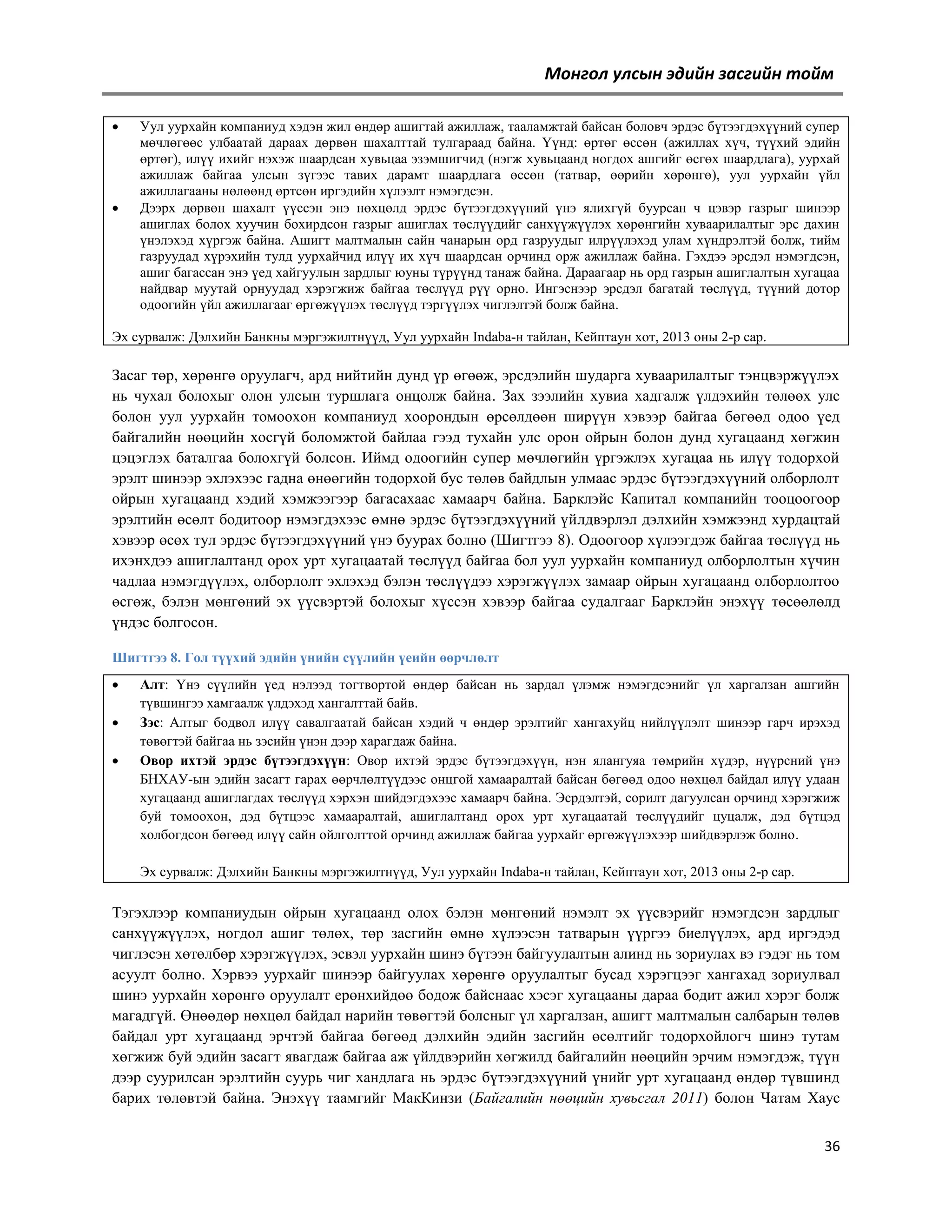 Монгол улсын эдийн засгийн тойм




Уул уурхайн компаниуд хэдэн жил өндөр ашигтай ажиллаж, тааламжтай байсан боловч эрдэс бүтээгдэхүүний супер
мөчлөгөөс улбаатай дараах дөрвөн шахалттай тулгараад байна. Үүнд: өртөг өссөн (ажиллах хүч, түүхий эдийн
өртөг), илүү ихийг нэхэж шаардсан хувьцаа эзэмшигчид (нэгж хувьцаанд ногдох ашгийг өсгөх шаардлага), уурхай
ажиллаж байгаа улсын зүгээс тавих дарамт шаардлага өссөн (татвар, өөрийн хөрөнгө), уул уурхайн үйл
ажиллагааны нөлөөнд өртсөн иргэдийн хүлээлт нэмэгдсэн.
Дээрх дөрвөн шахалт үүссэн энэ нөхцөлд эрдэс бүтээгдэхүүний үнэ ялихгүй буурсан ч цэвэр газрыг шинээр
ашиглах болох хуучин бохирдсон газрыг ашиглах төслүүдийг санхүүжүүлэх хөрөнгийн хуваарилалтыг эрс дахин
үнэлэхэд хүргэж байна. Ашигт малтмалын сайн чанарын орд газруудыг илрүүлэхэд улам хүндрэлтэй болж, тийм
газруудад хүрэхийн тулд уурхайчид илүү их хүч шаардсан орчинд орж ажиллаж байна. Гэхдээ эрсдэл нэмэгдсэн,
ашиг багассан энэ үед хайгуулын зардлыг юуны түрүүнд танаж байна. Дараагаар нь орд газрын ашиглалтын хугацаа
найдвар муутай орнуудад хэрэгжиж байгаа төслүүд рүү орно. Ингэснээр эрсдэл багатай төслүүд, түүний дотор
одоогийн үйл ажиллагааг өргөжүүлэх төслүүд тэргүүлэх чиглэлтэй болж байна.

Эх сурвалж: Дэлхийн Банкны мэргэжилтнүүд, Уул уурхайн Indaba-н тайлан, Кейптаун хот, 2013 оны 2-р сар.

Засаг төр, хөрөнгө оруулагч, ард нийтийн дунд үр өгөөж, эрсдэлийн шударга хуваарилалтыг тэнцвэржүүлэх
нь чухал болохыг олон улсын туршлага онцолж байна. Зах зээлийн хувиа хадгалж үлдэхийн төлөөх улс
болон уул уурхайн томоохон компаниуд хоорондын өрсөлдөөн ширүүн хэвээр байгаа бөгөөд одоо үед
байгалийн нөөцийн хосгүй боломжтой байлаа гээд тухайн улс орон ойрын болон дунд хугацаанд хөгжин
цэцэглэх баталгаа болохгүй болсон. Иймд одоогийн супер мөчлөгийн үргэжлэх хугацаа нь илүү тодорхой
эрэлт шинээр эхлэхээс гадна өнөөгийн тодорхой бус төлөв байдлын улмаас эрдэс бүтээгдэхүүний олборлолт
ойрын хугацаанд хэдий хэмжээгээр багасахаас хамаарч байна. Барклэйс Капитал компанийн тооцоогоор
эрэлтийн өсөлт бодитоор нэмэгдэхээс өмнө эрдэс бүтээгдэхүүний үйлдвэрлэл дэлхийн хэмжээнд хурдацтай
хэвээр өсөх тул эрдэс бүтээгдэхүүний үнэ буурах болно (Шигтгээ 8). Одоогоор хүлээгдэж байгаа төслүүд нь
ихэнхдээ ашиглалтанд орох урт хугацаатай төслүүд байгаа бол уул уурхайн компаниуд олборлолтын хүчин
чадлаа нэмэгдүүлэх, олборлолт эхлэхэд бэлэн төслүүдээ хэрэгжүүлэх замаар ойрын хугацаанд олборлолтоо
өсгөж, бэлэн мөнгөний эх үүсвэртэй болохыг хүссэн хэвээр байгаа судалгааг Барклэйн энэхүү төсөөлөлд
үндэс болгосон.
Шигтгээ 8. Гол түүхий эдийн үнийн сүүлийн үеийн өөрчлөлт




Алт: Үнэ сүүлийн үед нэлээд тогтвортой өндөр байсан нь зардал үлэмж нэмэгдсэнийг үл харгалзан ашгийн
түвшингээ хамгаалж үлдэхэд хангалттай байв.
Зэс: Алтыг бодвол илүү савалгаатай байсан хэдий ч өндөр эрэлтийг хангахуйц нийлүүлэлт шинээр гарч ирэхэд
төвөгтэй байгаа нь зэсийн үнэн дээр харагдаж байна.
Овор ихтэй эрдэс бүтээгдэхүүн: Овор ихтэй эрдэс бүтээгдэхүүн, нэн ялангуяа төмрийн хүдэр, нүүрсний үнэ
БНХАУ-ын эдийн засагт гарах өөрчлөлтүүдээс онцгой хамааралтай байсан бөгөөд одоо нөхцөл байдал илүү удаан
хугацаанд ашиглагдах төслүүд хэрхэн шийдэгдэхээс хамаарч байна. Эсрдэлтэй, сорилт дагуулсан орчинд хэрэгжиж
буй томоохон, дэд бүтцээс хамааралтай, ашиглалтанд орох урт хугацаатай төслүүдийг цуцалж, дэд бүтцэд
холбогдсон бөгөөд илүү сайн ойлголттой орчинд ажиллаж байгаа уурхайг өргөжүүлэхээр шийдвэрлэж болно.
Эх сурвалж: Дэлхийн Банкны мэргэжилтнүүд, Уул уурхайн Indaba-н тайлан, Кейптаун хот, 2013 оны 2-р сар.

Тэгэхлээр компаниудын ойрын хугацаанд олох бэлэн мөнгөний нэмэлт эх үүсвэрийг нэмэгдсэн зардлыг
санхүүжүүлэх, ногдол ашиг төлөх, төр засгийн өмнө хүлээсэн татварын үүргээ биелүүлэх, ард иргэдэд
чиглэсэн хөтөлбөр хэрэгжүүлэх, эсвэл уурхайн шинэ бүтээн байгуулалтын алинд нь зориулах вэ гэдэг нь том
асуулт болно. Хэрвээ уурхайг шинээр байгуулах хөрөнгө оруулалтыг бусад хэрэгцээг хангахад зориулвал
шинэ уурхайн хөрөнгө оруулалт ерөнхийдөө бодож байснаас хэсэг хугацааны дараа бодит ажил хэрэг болж
магадгүй. Өнөөдөр нөхцөл байдал нарийн төвөгтэй болсныг үл харгалзан, ашигт малтмалын салбарын төлөв
байдал урт хугацаанд эрчтэй байгаа бөгөөд дэлхийн эдийн засгийн өсөлтийг тодорхойлогч шинэ тутам
хөгжиж буй эдийн засагт явагдаж байгаа аж үйлдвэрийн хөгжилд байгалийн нөөцийн эрчим нэмэгдэж, түүн
дээр суурилсан эрэлтийн суурь чиг хандлага нь эрдэс бүтээгдэхүүний үнийг урт хугацаанд өндөр түвшинд
барих төлөвтэй байна. Энэхүү таамгийг МакКинзи (Байгалийн нөөцийн хувьсгал 2011) болон Чатам Хаус
36

 