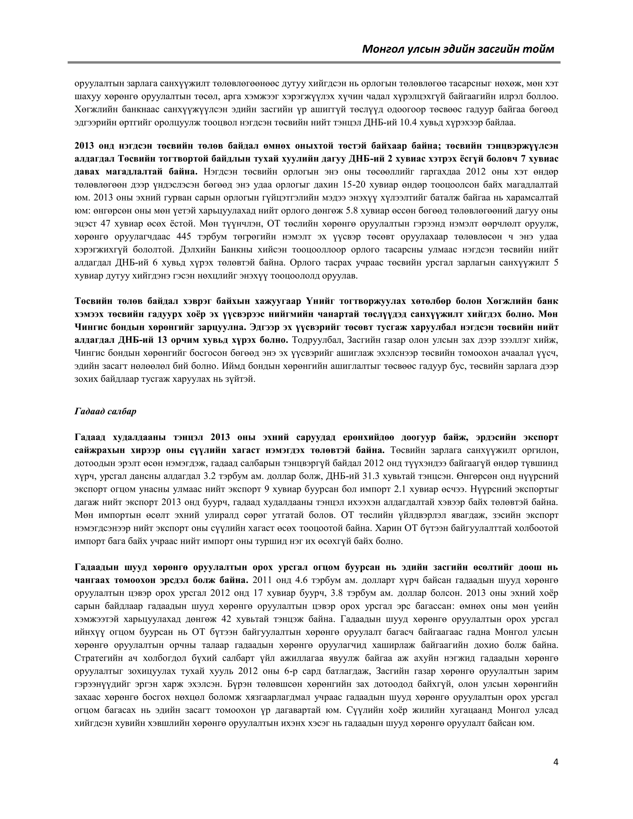 Монгол улсын эдийн засгийн тойм
оруулалтын зарлага санхүүжилт төлөвлөгөөнөөс дутуу хийгдсэн нь орлогын төлөвлөгөө тасарсныг нөхөж, мөн хэт
шахуу хөрөнгө оруулалтын төсөл, арга хэмжээг хэрэгжүүлэх хүчин чадал хүрэлцэхгүй байгаагийн илрэл боллоо.
Хөгжлийн банкнаас санхүүжүүлсэн эдийн засгийн үр ашиггүй төслүүд одоогоор төсвөөс гадуур байгаа бөгөөд
эдгээрийн өртгийг оролцуулж тооцвол нэгдсэн төсвийн нийт тэнцэл ДНБ-ий 10.4 хувьд хүрэхээр байлаа.
2013 онд нэгдсэн төсвийн төлөв байдал өмнөх оныхтой төстэй байхаар байна; төсвийн тэнцвэржүүлсэн
алдагдал Төсвийн тогтвортой байдлын тухай хуулийн дагуу ДНБ-ий 2 хувиас хэтрэх ѐсгүй боловч 7 хувиас
давах магадлалтай байна. Нэгдсэн төсвийн орлогын энэ оны төсөөллийг гаргахдаа 2012 оны хэт өндөр
төлөвлөгөөн дээр үндэслэсэн бөгөөд энэ удаа орлогыг дахин 15-20 хувиар өндөр тооцоолсон байх магадлалтай
юм. 2013 оны эхний гурван сарын орлогын гүйцэтгэлийн мэдээ энэхүү хүлээлтийг баталж байгаа нь харамсалтай
юм: өнгөрсөн оны мөн үетэй харьцуулахад нийт орлого дөнгөж 5.8 хувиар өссөн бөгөөд төлөвлөгөөний дагуу оны
эцэст 47 хувиар өсөх ѐстой. Мөн түүнчлэн, ОТ төслийн хөрөнгө оруулалтын гэрээнд нэмэлт өөрчлөлт оруулж,
хөрөнгө оруулагчдаас 445 тэрбум төгрөгийн нэмэлт эх үүсвэр төсөвт оруулахаар төлөвлөсөн ч энэ удаа
хэрэгжихгүй бололтой. Дэлхийн Банкны хийсэн тооцооллоор орлого тасарсны улмаас нэгдсэн төсвийн нийт
алдагдал ДНБ-ий 6 хувьд хүрэх төлөвтэй байна. Орлого тасрах учраас төсвийн урсгал зарлагын санхүүжилт 5
хувиар дутуу хийгдэнэ гэсэн нөхцлийг энэхүү тооцоололд оруулав.
Төсвийн төлөв байдал хэврэг байхын хажуугаар Үнийг тогтворжуулах хөтөлбөр болон Хөгжлийн банк
хэмээх төсвийн гадуурх хоѐр эх үүсвэрээс нийгмийн чанартай төслүүдэд санхүүжилт хийгдэх болно. Мөн
Чингис бондын хөрөнгийг зарцуулна. Эдгээр эх үүсвэрийг төсөвт тусгаж харуулбал нэгдсэн төсвийн нийт
алдагдал ДНБ-ий 13 орчим хувьд хүрэх болно. Тодруулбал, Засгийн газар олон улсын зах дээр зээллэг хийж,
Чингис бондын хөрөнгийг босгосон бөгөөд энэ эх үүсвэрийг ашиглаж эхэлснээр төсвийн томоохон ачаалал үүсч,
эдийн засагт нөлөөлөл бий болно. Иймд бондын хөрөнгийн ашиглалтыг төсвөөс гадуур бус, төсвийн зарлага дээр
зохих байдлаар тусгаж харуулах нь зүйтэй.
Гадаад салбар
Гадаад худалдааны тэнцэл 2013 оны эхний саруудад ерөнхийдөө доогуур байж, эрдэсийн экспорт
сайжрахын хирээр оны сүүлийн хагаст нэмэгдэх төлөвтэй байна. Төсвийн зарлага санхүүжилт оргилон,
дотоодын эрэлт өсөн нэмэгдэж, гадаад салбарын тэнцвэргүй байдал 2012 онд түүхэндээ байгаагүй өндөр түвшинд
хүрч, урсгал дансны алдагдал 3.2 тэрбум ам. доллар болж, ДНБ-ий 31.3 хувьтай тэнцсэн. Өнгөрсөн онд нүүрсний
экспорт огцом унасны улмаас нийт экспорт 9 хувиар буурсан бол импорт 2.1 хувиар өсчээ. Нүүрсний экспортыг
дагаж нийт экспорт 2013 онд буурч, гадаад худалдааны тэнцэл ихээхэн алдагдалтай хэвээр байх төлөвтэй байна.
Мөн импортын өсөлт эхний улиралд сөрөг утгатай болов. ОТ төслийн үйлдвэрлэл явагдаж, зэсийн экспорт
нэмэгдсэнээр нийт экспорт оны сүүлийн хагаст өсөх тооцоотой байна. Харин ОТ бүтээн байгуулалттай холбоотой
импорт бага байх учраас нийт импорт оны туршид нэг их өсөхгүй байх болно.
Гадаадын шууд хөрөнгө оруулалтын орох урсгал огцом буурсан нь эдийн засгийн өсөлтийг доош нь
чангаах томоохон эрсдэл болж байна. 2011 онд 4.6 тэрбум ам. долларт хүрч байсан гадаадын шууд хөрөнгө
оруулалтын цэвэр орох урсгал 2012 онд 17 хувиар буурч, 3.8 тэрбум ам. доллар болсон. 2013 оны эхний хоѐр
сарын байдлаар гадаадын шууд хөрөнгө оруулалтын цэвэр орох урсгал эрс багассан: өмнөх оны мөн үеийн
хэмжээтэй харьцуулахад дөнгөж 42 хувьтай тэнцэж байна. Гадаадын шууд хөрөнгө оруулалтын орох урсгал
ийнхүү огцом буурсан нь ОТ бүтээн байгуулалтын хөрөнгө оруулалт багасч байгаагаас гадна Монгол улсын
хөрөнгө оруулалтын орчны талаар гадаадын хөрөнгө оруулагчид хаширлаж байгаагийн дохио болж байна.
Стратегийн ач холбогдол бүхий салбарт үйл ажиллагаа явуулж байгаа аж ахуйн нэгжид гадаадын хөрөнгө
оруулалтыг зохицуулах тухай хууль 2012 оны 6-р сард батлагдаж, Засгийн газар хөрөнгө оруулалтын зарим
гэрээнүүдийг эргэн харж эхэлсэн. Бүрэн төлөвшсөн хөрөнгийн зах дотоодод байхгүй, олон улсын хөрөнгийн
захаас хөрөнгө босгох нөхцөл боломж хязгаарлагдмал учраас гадаадын шууд хөрөнгө оруулалтын орох урсгал
огцом багасах нь эдийн засагт томоохон үр дагавартай юм. Сүүлийн хоѐр жилийн хугацаанд Монгол улсад
хийгдсэн хувийн хэвшлийн хөрөнгө оруулалтын ихэнх хэсэг нь гадаадын шууд хөрөнгө оруулалт байсан юм.

4

 