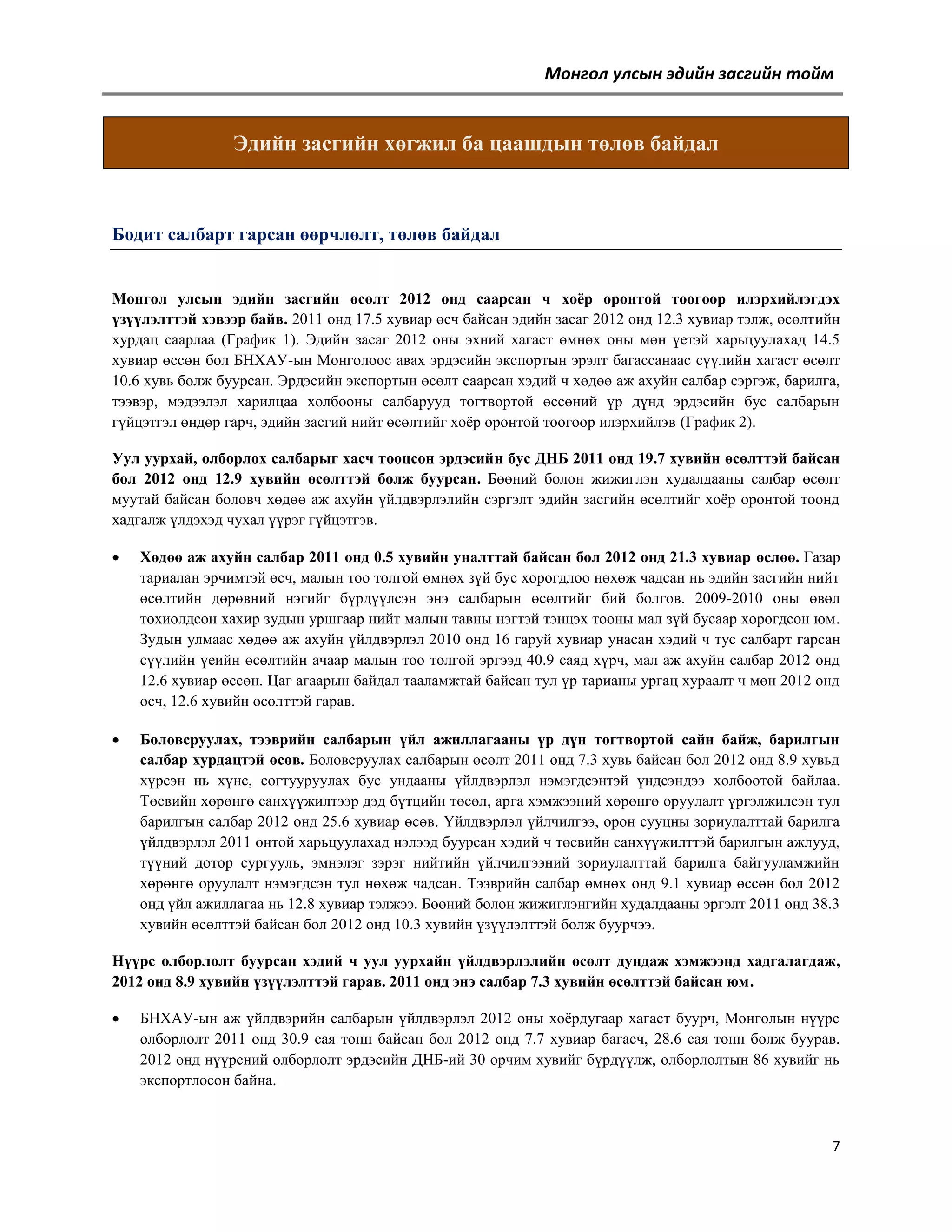 Монгол улсын эдийн засгийн тойм

Эдийн засгийн хөгжил ба цаашдын төлөв байдал

Бодит салбарт гарсан өөрчлөлт, төлөв байдал
Монгол улсын эдийн засгийн өсөлт 2012 онд саарсан ч хоѐр оронтой тоогоор илэрхийлэгдэх
үзүүлэлттэй хэвээр байв. 2011 онд 17.5 хувиар өсч байсан эдийн засаг 2012 онд 12.3 хувиар тэлж, өсөлтийн
хурдац саарлаа (График 1). Эдийн засаг 2012 оны эхний хагаст өмнөх оны мөн үетэй харьцуулахад 14.5
хувиар өссөн бол БНХАУ-ын Монголоос авах эрдэсийн экспортын эрэлт багассанаас сүүлийн хагаст өсөлт
10.6 хувь болж буурсан. Эрдэсийн экспортын өсөлт саарсан хэдий ч хөдөө аж ахуйн салбар сэргэж, барилга,
тээвэр, мэдээлэл харилцаа холбооны салбарууд тогтвортой өссөний үр дүнд эрдэсийн бус салбарын
гүйцэтгэл өндөр гарч, эдийн засгий нийт өсөлтийг хоѐр оронтой тоогоор илэрхийлэв (График 2).
Уул уурхай, олборлох салбарыг хасч тооцсон эрдэсийн бус ДНБ 2011 онд 19.7 хувийн өсөлттэй байсан
бол 2012 онд 12.9 хувийн өсөлттэй болж буурсан. Бөөний болон жижиглэн худалдааны салбар өсөлт
муутай байсан боловч хөдөө аж ахуйн үйлдвэрлэлийн сэргэлт эдийн засгийн өсөлтийг хоѐр оронтой тоонд
хадгалж үлдэхэд чухал үүрэг гүйцэтгэв.


Хөдөө аж ахуйн салбар 2011 онд 0.5 хувийн уналттай байсан бол 2012 онд 21.3 хувиар өслөө. Газар
тариалан эрчимтэй өсч, малын тоо толгой өмнөх зүй бус хорогдлоо нөхөж чадсан нь эдийн засгийн нийт
өсөлтийн дөрөвний нэгийг бүрдүүлсэн энэ салбарын өсөлтийг бий болгов. 2009-2010 оны өвөл
тохиолдсон хахир зудын уршгаар нийт малын тавны нэгтэй тэнцэх тооны мал зүй бусаар хорогдсон юм.
Зудын улмаас хөдөө аж ахуйн үйлдвэрлэл 2010 онд 16 гаруй хувиар унасан хэдий ч тус салбарт гарсан
сүүлийн үеийн өсөлтийн ачаар малын тоо толгой эргээд 40.9 саяд хүрч, мал аж ахуйн салбар 2012 онд
12.6 хувиар өссөн. Цаг агаарын байдал тааламжтай байсан тул үр тарианы ургац хураалт ч мөн 2012 онд
өсч, 12.6 хувийн өсөлттэй гарав.



Боловсруулах, тээврийн салбарын үйл ажиллагааны үр дүн тогтвортой сайн байж, барилгын
салбар хурдацтэй өсөв. Боловсруулах салбарын өсөлт 2011 онд 7.3 хувь байсан бол 2012 онд 8.9 хувьд
хүрсэн нь хүнс, согтууруулах бус ундааны үйлдвэрлэл нэмэгдсэнтэй үндсэндээ холбоотой байлаа.
Төсвийн хөрөнгө санхүүжилтээр дэд бүтцийн төсөл, арга хэмжээний хөрөнгө оруулалт үргэлжилсэн тул
барилгын салбар 2012 онд 25.6 хувиар өсөв. Үйлдвэрлэл үйлчилгээ, орон сууцны зориулалттай барилга
үйлдвэрлэл 2011 онтой харьцуулахад нэлээд буурсан хэдий ч төсвийн санхүүжилттэй барилгын ажлууд,
түүний дотор сургууль, эмнэлэг зэрэг нийтийн үйлчилгээний зориулалттай барилга байгууламжийн
хөрөнгө оруулалт нэмэгдсэн тул нөхөж чадсан. Тээврийн салбар өмнөх онд 9.1 хувиар өссөн бол 2012
онд үйл ажиллагаа нь 12.8 хувиар тэлжээ. Бөөний болон жижиглэнгийн худалдааны эргэлт 2011 онд 38.3
хувийн өсөлттэй байсан бол 2012 онд 10.3 хувийн үзүүлэлттэй болж буурчээ.

Нүүрс олборлолт буурсан хэдий ч уул уурхайн үйлдвэрлэлийн өсөлт дундаж хэмжээнд хадгалагдаж,
2012 онд 8.9 хувийн үзүүлэлттэй гарав. 2011 онд энэ салбар 7.3 хувийн өсөлттэй байсан юм.


БНХАУ-ын аж үйлдвэрийн салбарын үйлдвэрлэл 2012 оны хоѐрдугаар хагаст буурч, Монголын нүүрс
олборлолт 2011 онд 30.9 сая тонн байсан бол 2012 онд 7.7 хувиар багасч, 28.6 сая тонн болж буурав.
2012 онд нүүрсний олборлолт эрдэсийн ДНБ-ий 30 орчим хувийг бүрдүүлж, олборлолтын 86 хувийг нь
экспортлосон байна.

7

 