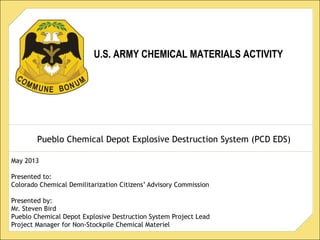 U.S. ARMY CHEMICAL MATERIALS ACTIVITY
Pueblo Chemical Depot Explosive Destruction System (PCD EDS)
May 2013
Presented to:
Colorado Chemical Demilitarization Citizens’ Advisory Commission
Presented by:
Mr. Steven Bird
Pueblo Chemical Depot Explosive Destruction System Project Lead
Project Manager for Non-Stockpile Chemical Materiel
 