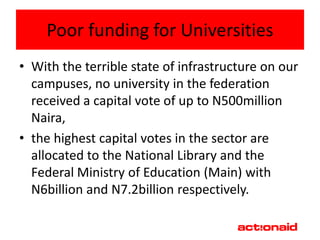 Poor funding for Universities
• With the terrible state of infrastructure on our
  campuses, no university in the federation
  received a capital vote of up to N500million
  Naira,
• the highest capital votes in the sector are
  allocated to the National Library and the
  Federal Ministry of Education (Main) with
  N6billion and N7.2billion respectively.
 
