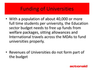 Funding of Universities
• With a population of about 40,000 or more
  full time students per university, the Education
  sector budget needs to free up funds from
  welfare packages, sitting allowances and
  International travels across the MDAs to fund
  universities properly.

• Revenues of Universities do not form part of
  the budget
 