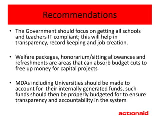 Recommendations
• The Government should focus on getting all schools
  and teachers IT compliant; this will help in
  transparency, record keeping and job creation.

• Welfare packages, honorarium/sitting allowances and
  refreshments are areas that can absorb budget cuts to
  free up money for capital projects

• MDAs including Universities should be made to
  account for their internally generated funds, such
  funds should then be properly budgeted for to ensure
  transparency and accountability in the system
 