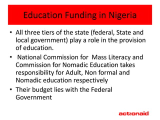 Education Funding in Nigeria
• All three tiers of the state (federal, State and
  local government) play a role in the provision
  of education.
• National Commission for Mass Literacy and
  Commission for Nomadic Education takes
  responsibility for Adult, Non formal and
  Nomadic education respectively
• Their budget lies with the Federal
  Government
 