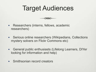 Target Audiences


Researchers (interns, fellows, academic
researchers)



Serious online researchers (Wikipedians, Collections
mystery solvers on Flickr Commons etc)



General public enthusiasts (Lifelong Learners, DIYer
looking for information and help)



Smithsonian record creators

 