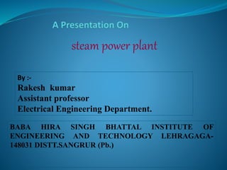 steam power plant 
By :- 
Rakesh kumar 
Assistant professor 
Electrical Engineering Department. 
BABA HIRA SINGH BHATTAL INSTITUTE OF 
ENGINEERING AND TECHNOLOGY LEHRAGAGA- 
148031 DISTT.SANGRUR (Pb.) 
 