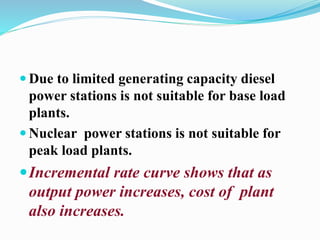 Due to limited generating capacity diesel 
power stations is not suitable for base load 
plants. 
 Nuclear power stations is not suitable for 
peak load plants. 
Incremental rate curve shows that as 
output power increases, cost of plant 
also increases. 
 