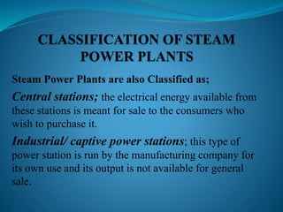 Steam Power Plants are also Classified as; 
Central stations; the electrical energy available from 
these stations is meant for sale to the consumers who 
wish to purchase it. 
Industrial/ captive power stations; this type of 
power station is run by the manufacturing company for 
its own use and its output is not available for general 
sale. 
 