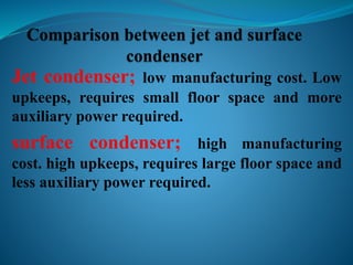Jet condenser; low manufacturing cost. Low 
upkeeps, requires small floor space and more 
auxiliary power required. 
surface condenser; high manufacturing 
cost. high upkeeps, requires large floor space and 
less auxiliary power required. 
 