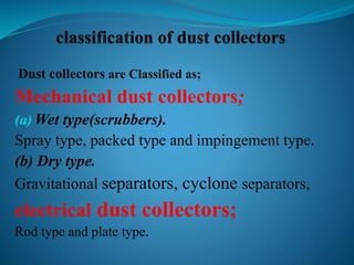 Dust collectors are Classified as; 
Mechanical dust collectors; 
(a)Wet type(scrubbers). 
Spray type, packed type and impingement type. 
(b) Dry type. 
Gravitational separators, cyclone separators, 
electrical dust collectors; 
Rod type and plate type. 
 