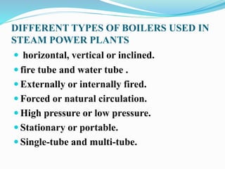 DIFFERENT TYPES OF BOILERS USED IN 
STEAM POWER PLANTS 
 horizontal, vertical or inclined. 
 fire tube and water tube . 
 Externally or internally fired. 
 Forced or natural circulation. 
 High pressure or low pressure. 
 Stationary or portable. 
 Single-tube and multi-tube. 
 