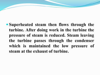  Superheated steam then flows through the 
turbine. After doing work in the turbine the 
pressure of steam is reduced. Steam leaving 
the turbine passes through the condenser 
which is maintained the low pressure of 
steam at the exhaust of turbine. 
 