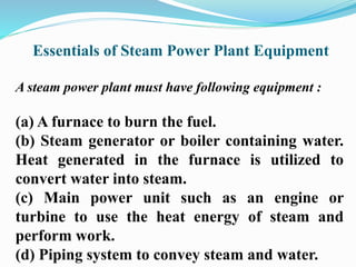 Essentials of Steam Power Plant Equipment 
A steam power plant must have following equipment : 
(a) A furnace to burn the fuel. 
(b) Steam generator or boiler containing water. 
Heat generated in the furnace is utilized to 
convert water into steam. 
(c) Main power unit such as an engine or 
turbine to use the heat energy of steam and 
perform work. 
(d) Piping system to convey steam and water. 
 