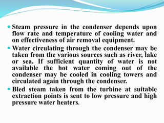  Steam pressure in the condenser depends upon 
flow rate and temperature of cooling water and 
on effectiveness of air removal equipment. 
Water circulating through the condenser may be 
taken from the various sources such as river, lake 
or sea. If sufficient quantity of water is not 
available the hot water coming out of the 
condenser may be cooled in cooling towers and 
circulated again through the condenser. 
 Bled steam taken from the turbine at suitable 
extraction points is sent to low pressure and high 
pressure water heaters. 
 