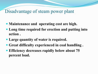 Disadvantage of steam power plant 
 Maintenance and operating cost are high. 
 Long time required for erection and putting into 
action . 
 Large quantity of water is required. 
 Great difficulty experienced in coal handling . 
 Efficiency decreases rapidly below about 75 
percent load. 
 