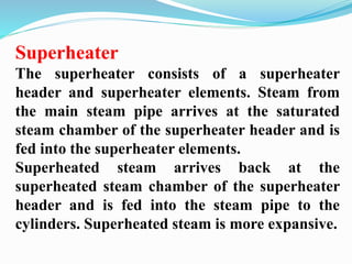 Superheater 
The superheater consists of a superheater 
header and superheater elements. Steam from 
the main steam pipe arrives at the saturated 
steam chamber of the superheater header and is 
fed into the superheater elements. 
Superheated steam arrives back at the 
superheated steam chamber of the superheater 
header and is fed into the steam pipe to the 
cylinders. Superheated steam is more expansive. 
 