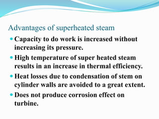 Advantages of superheated steam 
 Capacity to do work is increased without 
increasing its pressure. 
 High temperature of super heated steam 
results in an increase in thermal efficiency. 
 Heat losses due to condensation of stem on 
cylinder walls are avoided to a great extent. 
 Does not produce corrosion effect on 
turbine. 
 