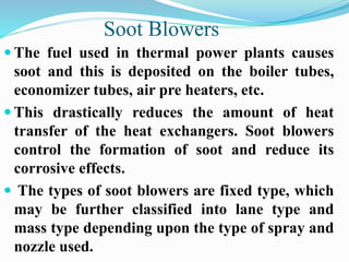 Soot Blowers 
 The fuel used in thermal power plants causes 
soot and this is deposited on the boiler tubes, 
economizer tubes, air pre heaters, etc. 
 This drastically reduces the amount of heat 
transfer of the heat exchangers. Soot blowers 
control the formation of soot and reduce its 
corrosive effects. 
 The types of soot blowers are fixed type, which 
may be further classified into lane type and 
mass type depending upon the type of spray and 
nozzle used. 
 