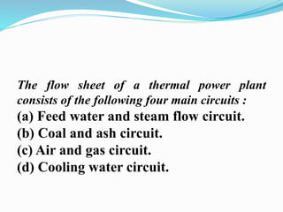 The flow sheet of a thermal power plant 
consists of the following four main circuits : 
(a) Feed water and steam flow circuit. 
(b) Coal and ash circuit. 
(c) Air and gas circuit. 
(d) Cooling water circuit. 
 