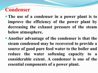 Condenser 
 The use of a condenser in a power plant is to 
improve the efficiency of the power plant by 
decreasing the exhaust pressure of the steam 
below atmosphere. 
 Another advantage of the condenser is that the 
steam condensed may be recovered to provide a 
source of good pure feed water to the boiler and 
reduce the water softening capacity to a 
considerable extent. A condenser is one of the 
essential components of a power plant. 
 