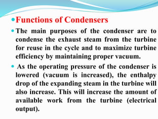 Functions of Condensers 
 The main purposes of the condenser are to 
condense the exhaust steam from the turbine 
for reuse in the cycle and to maximize turbine 
efficiency by maintaining proper vacuum. 
 As the operating pressure of the condenser is 
lowered (vacuum is increased), the enthalpy 
drop of the expanding steam in the turbine will 
also increase. This will increase the amount of 
available work from the turbine (electrical 
output). 
 