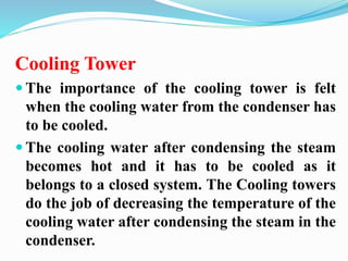Cooling Tower 
 The importance of the cooling tower is felt 
when the cooling water from the condenser has 
to be cooled. 
 The cooling water after condensing the steam 
becomes hot and it has to be cooled as it 
belongs to a closed system. The Cooling towers 
do the job of decreasing the temperature of the 
cooling water after condensing the steam in the 
condenser. 
 