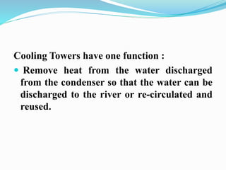 Cooling Towers have one function : 
 Remove heat from the water discharged 
from the condenser so that the water can be 
discharged to the river or re-circulated and 
reused. 
 