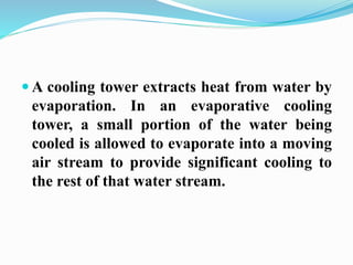 A cooling tower extracts heat from water by 
evaporation. In an evaporative cooling 
tower, a small portion of the water being 
cooled is allowed to evaporate into a moving 
air stream to provide significant cooling to 
the rest of that water stream. 
 
