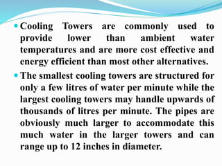  Cooling Towers are commonly used to 
provide lower than ambient water 
temperatures and are more cost effective and 
energy efficient than most other alternatives. 
 The smallest cooling towers are structured for 
only a few litres of water per minute while the 
largest cooling towers may handle upwards of 
thousands of litres per minute. The pipes are 
obviously much larger to accommodate this 
much water in the larger towers and can 
range up to 12 inches in diameter. 
 