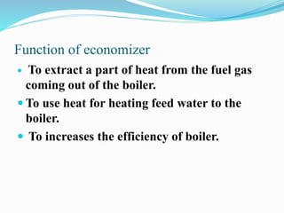 Function of economizer 
 To extract a part of heat from the fuel gas 
coming out of the boiler. 
To use heat for heating feed water to the 
boiler. 
 To increases the efficiency of boiler. 
 