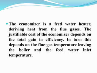  The economizer is a feed water heater, 
deriving heat from the flue gases. The 
justifiable cost of the economizer depends on 
the total gain in efficiency. In turn this 
depends on the flue gas temperature leaving 
the boiler and the feed water inlet 
temperature. 
 