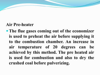 Air Pre-heater 
 The flue gases coming out of the economizer 
is used to preheat the air before supplying it 
to the combustion chamber. An increase in 
air temperature of 20 degrees can be 
achieved by this method. The pre heated air 
is used for combustion and also to dry the 
crushed coal before pulverizing. 
 