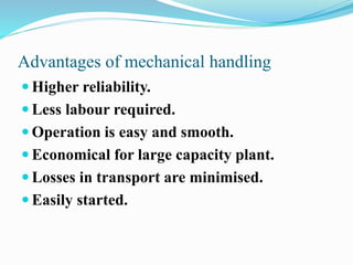 Advantages of mechanical handling 
 Higher reliability. 
 Less labour required. 
 Operation is easy and smooth. 
 Economical for large capacity plant. 
 Losses in transport are minimised. 
 Easily started. 
 