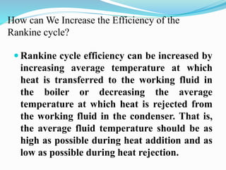 How can We Increase the Efficiency of the 
Rankine cycle? 
 Rankine cycle efficiency can be increased by 
increasing average temperature at which 
heat is transferred to the working fluid in 
the boiler or decreasing the average 
temperature at which heat is rejected from 
the working fluid in the condenser. That is, 
the average fluid temperature should be as 
high as possible during heat addition and as 
low as possible during heat rejection. 
 