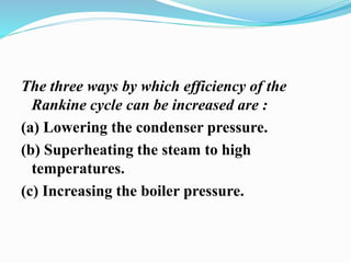 The three ways by which efficiency of the 
Rankine cycle can be increased are : 
(a) Lowering the condenser pressure. 
(b) Superheating the steam to high 
temperatures. 
(c) Increasing the boiler pressure. 
 