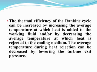 • The thermal efficiency of the Rankine cycle 
can be increased by increasing the average 
temperature at which heat is added to the 
working fluid and/or by decreasing the 
average temperature at which heat is 
rejected to the cooling medium. The average 
temperature during heat rejection can be 
decreased by lowering the turbine exit 
pressure. 
 