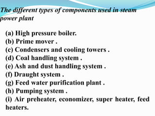 The different types of components used in steam 
power plant 
(a) High pressure boiler. 
(b) Prime mover . 
(c) Condensers and cooling towers . 
(d) Coal handling system . 
(e) Ash and dust handling system . 
(f) Draught system . 
(g) Feed water purification plant . 
(h) Pumping system . 
(i) Air preheater, economizer, super heater, feed 
heaters. 
 